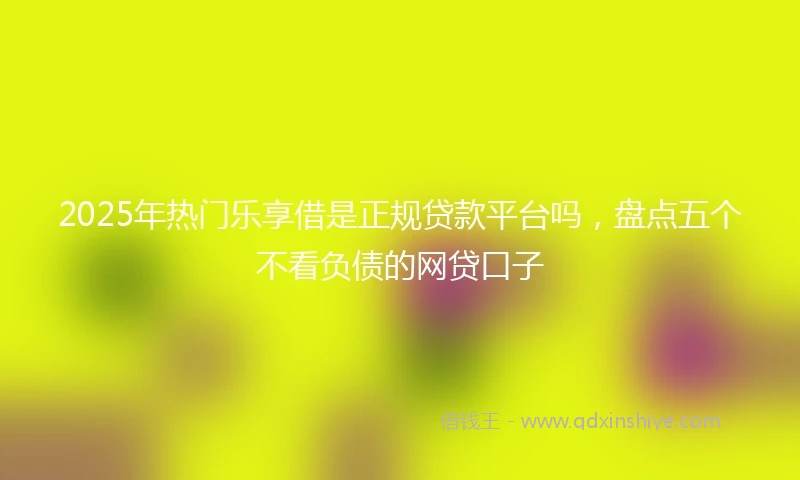 2025年热门乐享借是正规贷款平台吗，盘点五个不看负债的网贷口子