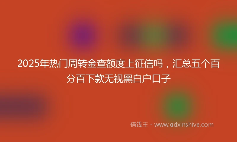2025年热门周转金查额度上征信吗，汇总五个百分百下款无视黑白户口子