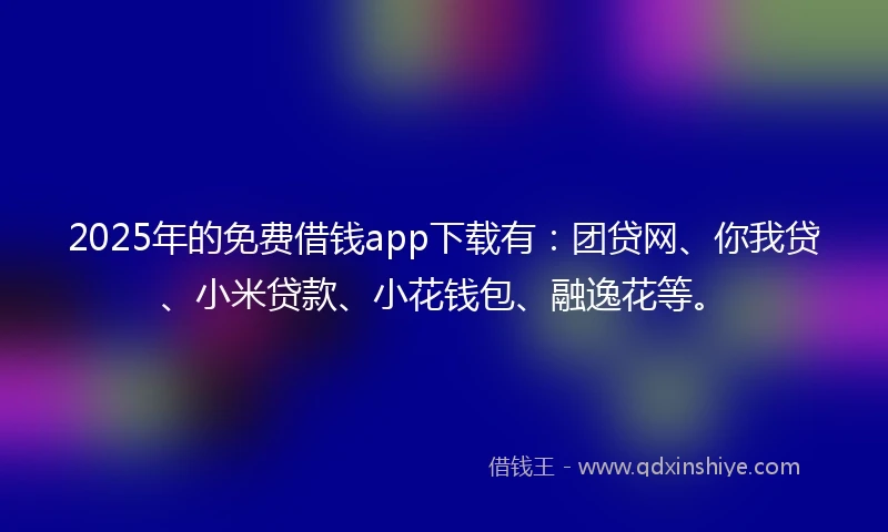 2025年的免费借钱app下载有：团贷网、你我贷、小米贷款、小花钱包、融逸花等。
