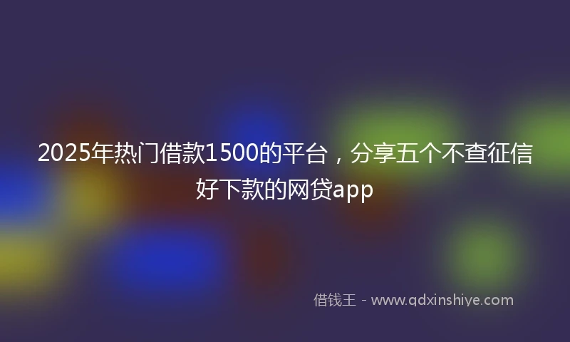 2025年热门借款1500的平台，分享五个不查征信好下款的网贷app