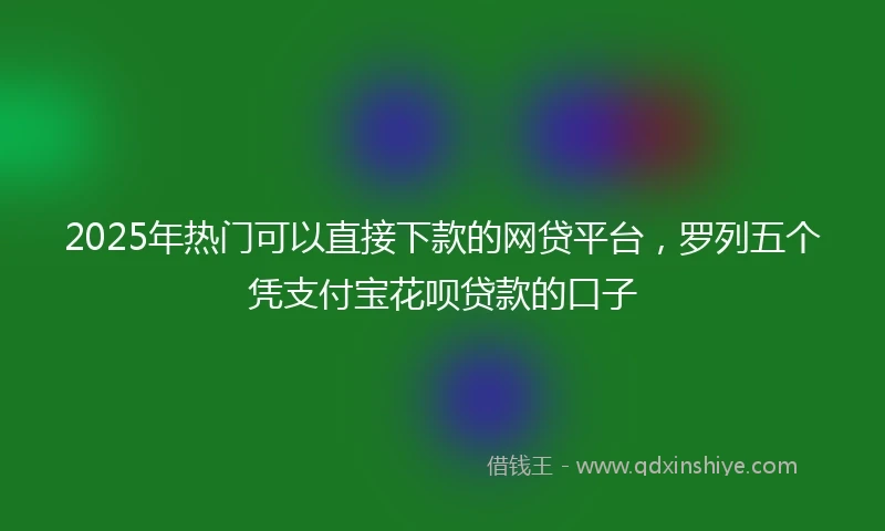 2025年热门可以直接下款的网贷平台，罗列五个凭支付宝花呗贷款的口子