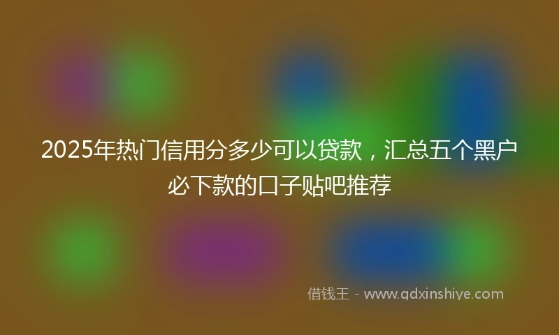 2025年热门信用分多少可以贷款，汇总五个黑户必下款的口子贴吧推荐