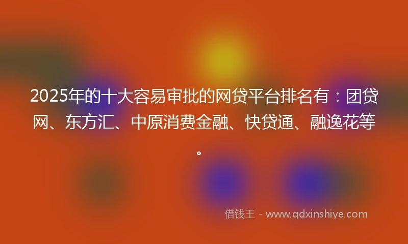 2025年的十大容易审批的网贷平台排名有：团贷网、东方汇、中原消费金融、快贷通、融逸花等。