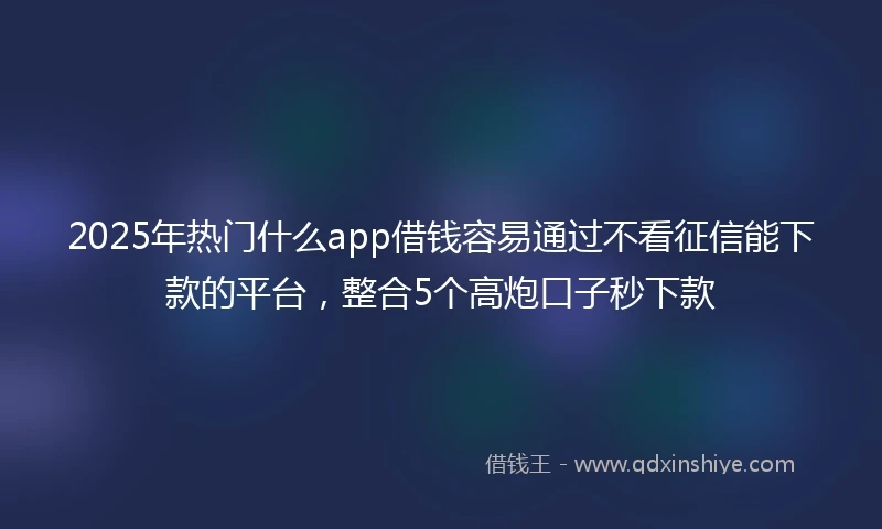 2025年热门什么app借钱容易通过不看征信能下款的平台，整合5个高炮口子秒下款