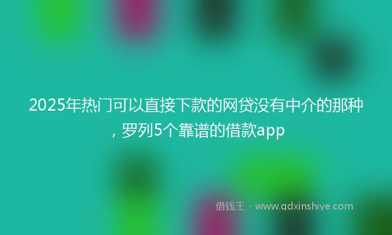 2025年热门可以直接下款的网贷没有中介的那种,罗列5个靠谱的借款app