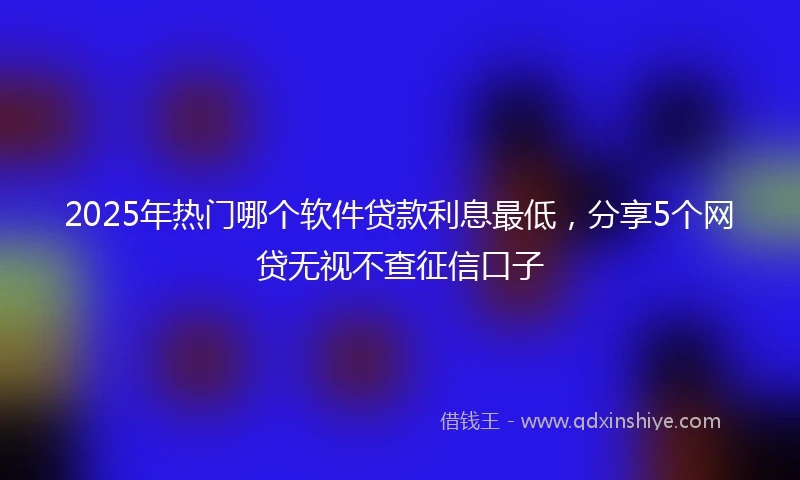 2025年热门哪个软件贷款利息最低，分享5个网贷无视不查征信口子