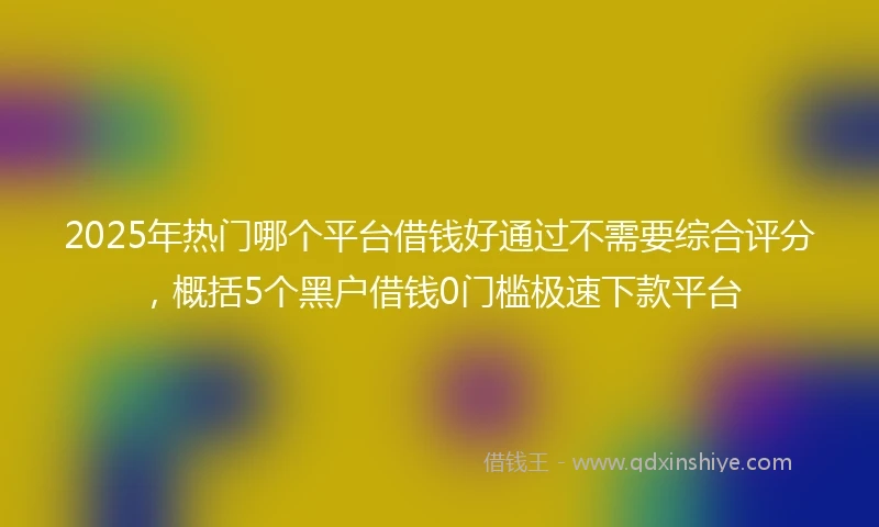 2025年热门哪个平台借钱好通过不需要综合评分，概括5个黑户借钱0门槛极速下款平台
