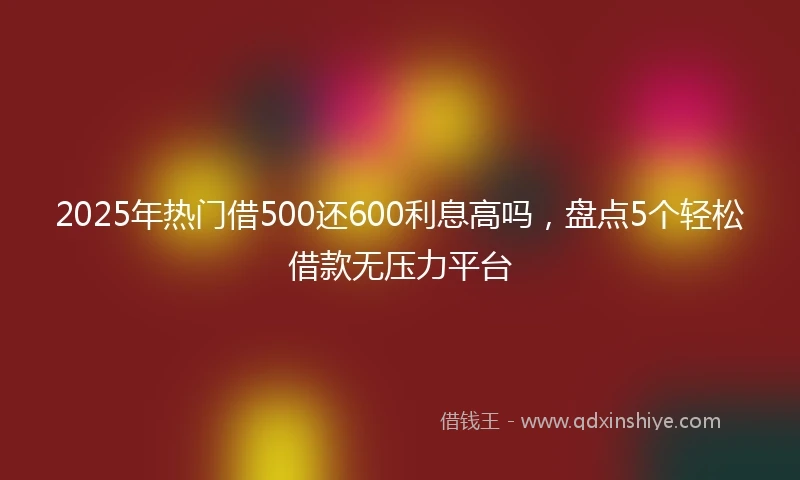 2025年热门借500还600利息高吗，盘点5个轻松借款无压力平台