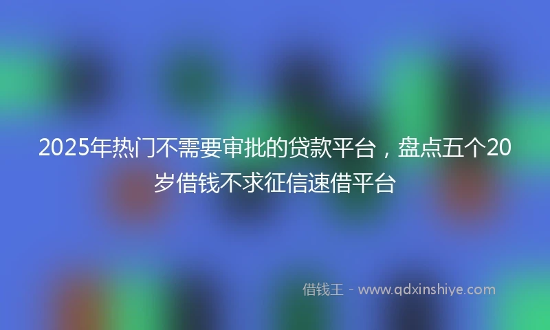 2025年热门不需要审批的贷款平台，盘点五个20岁借钱不求征信速借平台