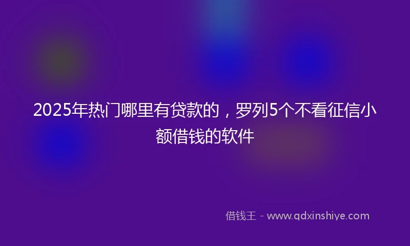 2025年热门哪里有贷款的，罗列5个不看征信小额借钱的软件