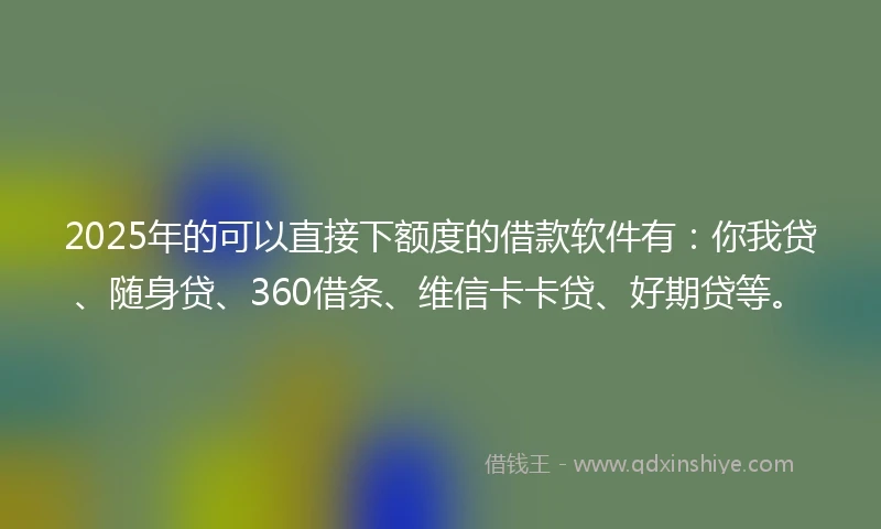 2025年的可以直接下额度的借款软件有：你我贷、随身贷、360借条、维信卡卡贷、好期贷等。
