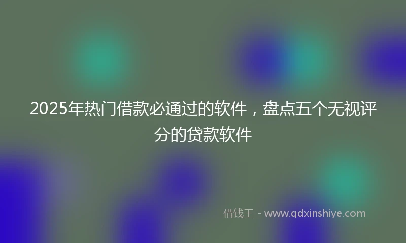 2025年热门借款必通过的软件,盘点五个无视评分的贷款软件