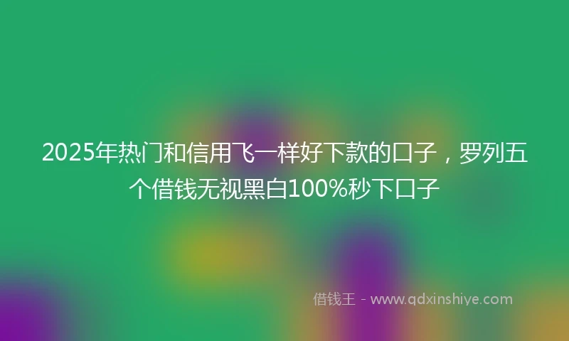 2025年热门和信用飞一样好下款的口子，罗列五个借钱无视黑白100%秒下口子