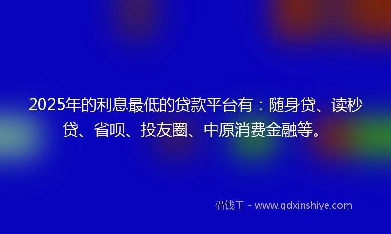 2025年的利息最低的贷款平台有：随身贷、读秒贷、省呗、投友圈、中原消费金融等。