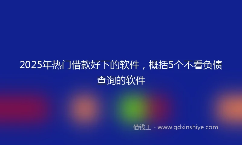 2025年热门借款好下的软件，概括5个不看负债查询的软件