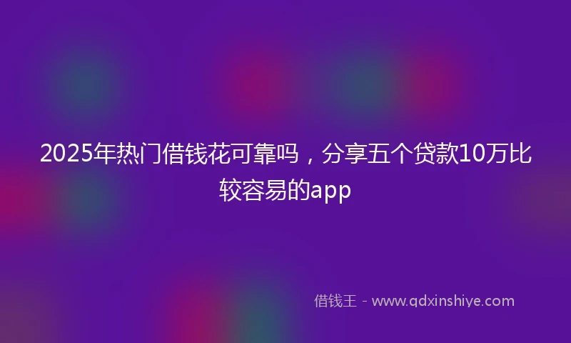 2025年热门借钱花可靠吗，分享五个贷款10万比较容易的app