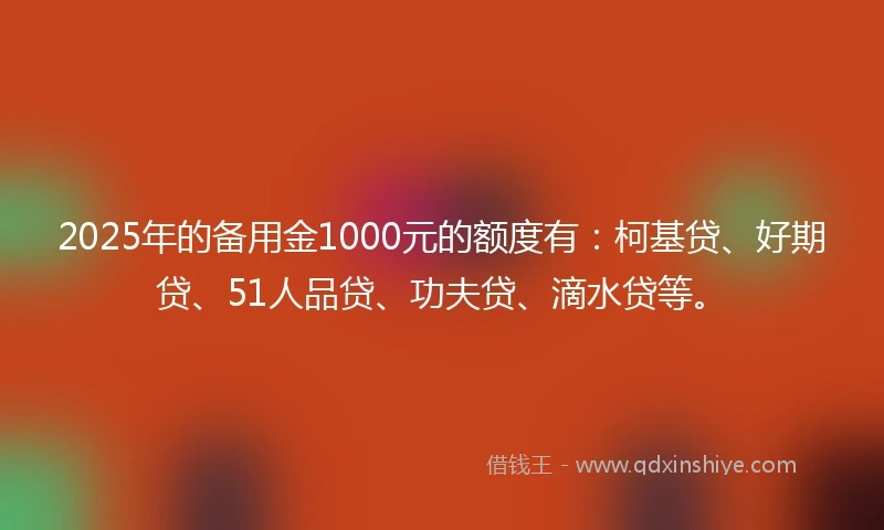 2025年的备用金1000元的额度有：柯基贷、好期贷、51人品贷、功夫贷、滴水贷等。