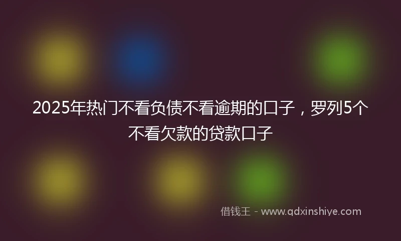 2025年热门不看负债不看逾期的口子,罗列5个不看欠款的贷款口子