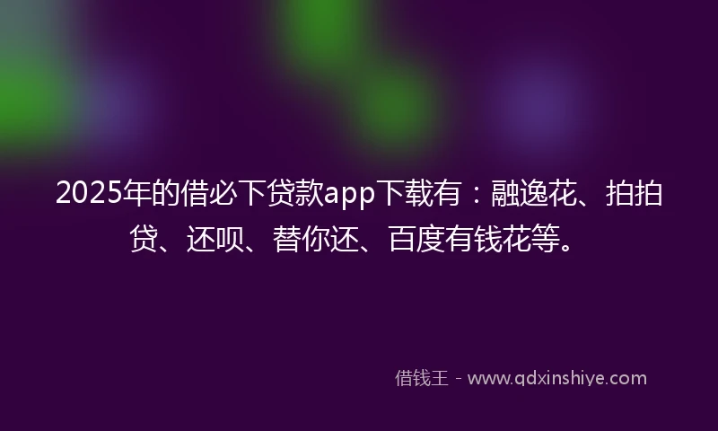 2025年的借必下贷款app下载有：融逸花、拍拍贷、还呗、替你还、百度有钱花等。