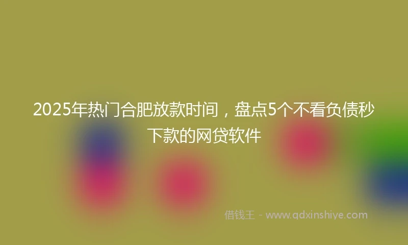 2025年热门合肥放款时间，盘点5个不看负债秒下款的网贷软件