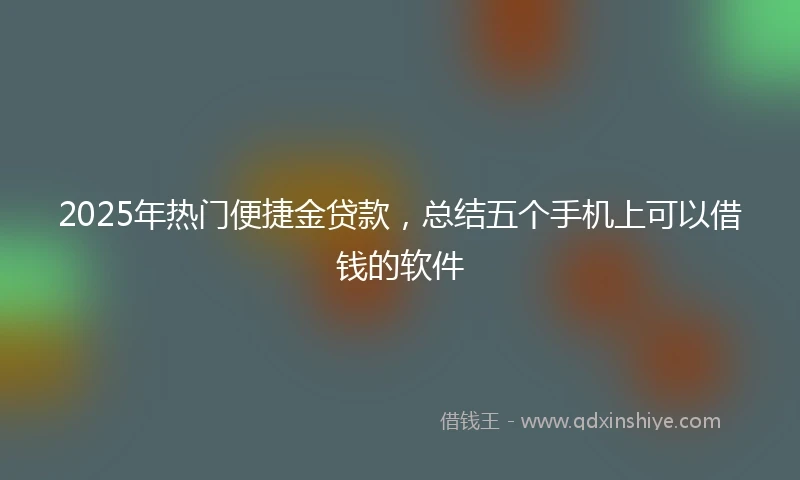 2025年热门便捷金贷款，总结五个手机上可以借钱的软件