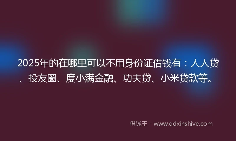 2025年的在哪里可以不用身份证借钱有：人人贷、投友圈、度小满金融、功夫贷、小米贷款等。