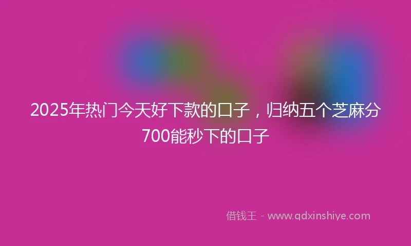 2025年热门今天好下款的口子，归纳五个芝麻分700能秒下的口子