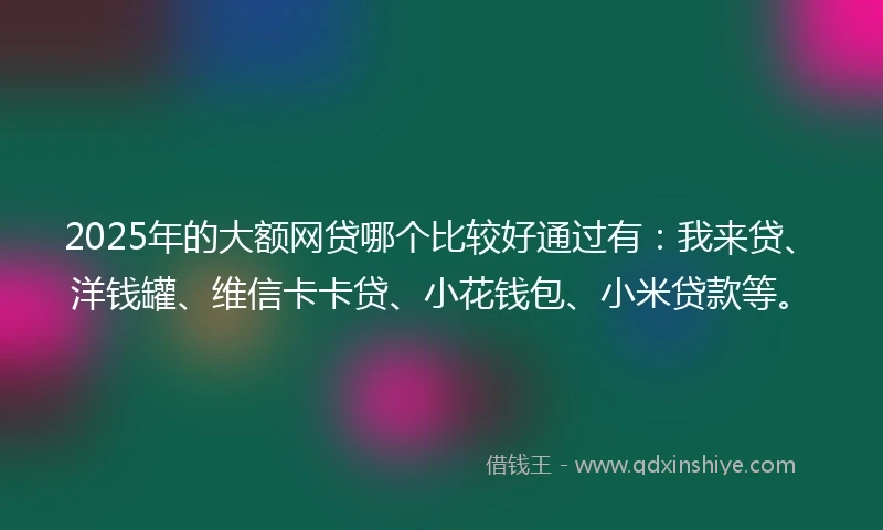 2025年的大额网贷哪个比较好通过有：我来贷、洋钱罐、维信卡卡贷、小花钱包、小米贷款等。