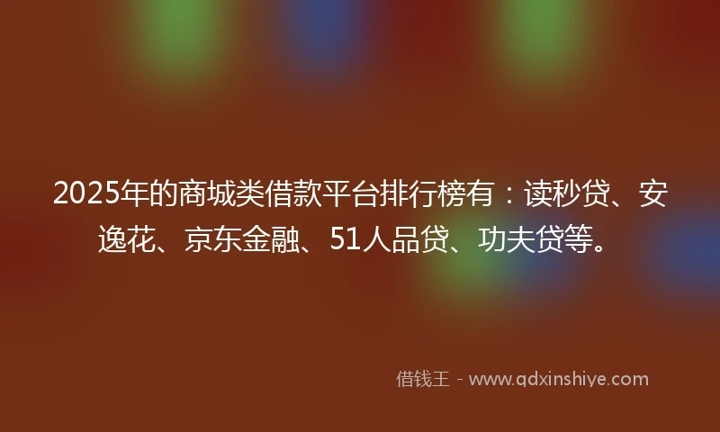 2025年的商城类借款平台排行榜有：读秒贷、安逸花、京东金融、51人品贷、功夫贷等。