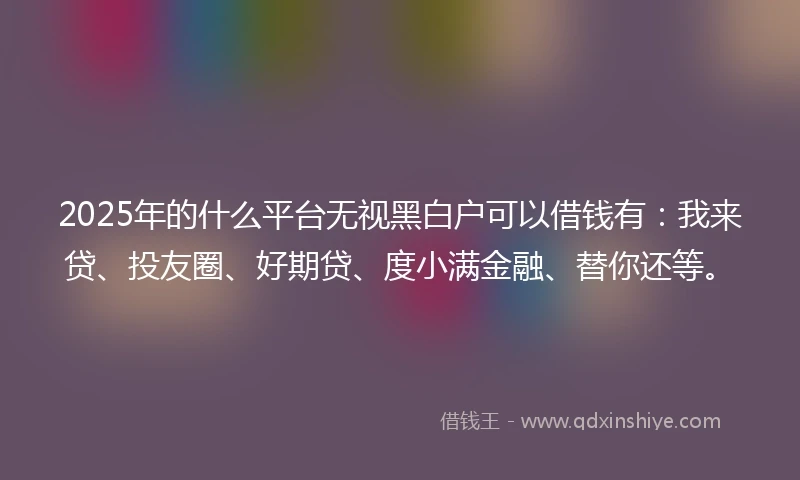 2025年的什么平台无视黑白户可以借钱有：我来贷、投友圈、好期贷、度小满金融、替你还等。