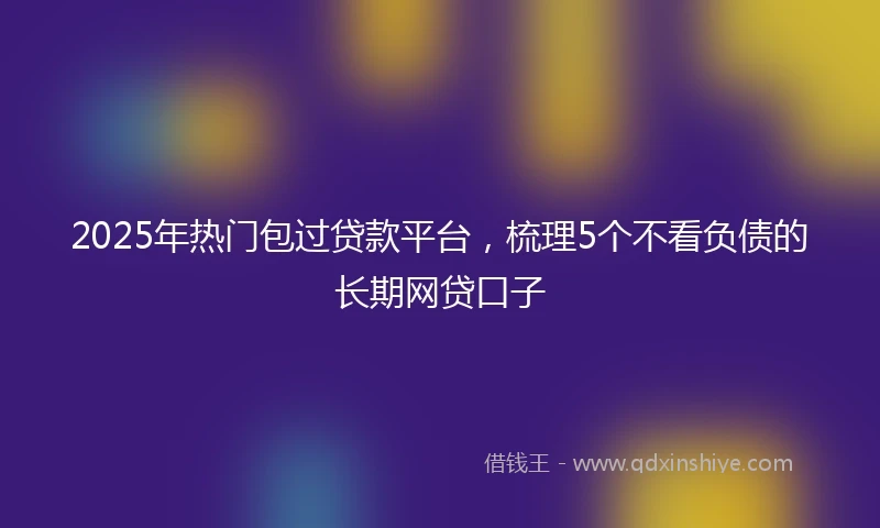 2025年热门包过贷款平台，梳理5个不看负债的长期网贷口子