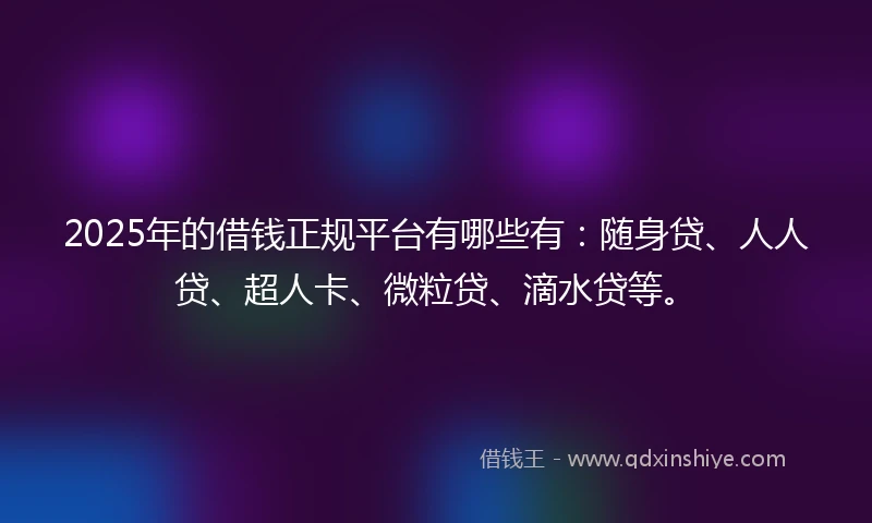 2025年的借钱正规平台有哪些有：随身贷、人人贷、超人卡、微粒贷、滴水贷等。