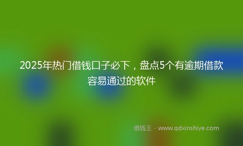 2025年热门借钱口子必下，盘点5个有逾期借款容易通过的软件
