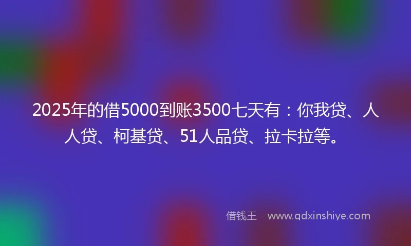 2025年的借5000到账3500七天有：你我贷、人人贷、柯基贷、51人品贷、拉卡拉等。