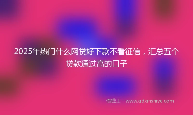 2025年热门什么网贷好下款不看征信，汇总五个贷款通过高的口子