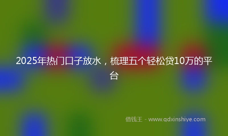 2025年热门口子放水,梳理五个轻松贷10万的平台