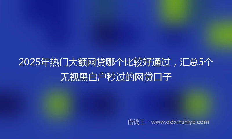2025年热门大额网贷哪个比较好通过，汇总5个无视黑白户秒过的网贷口子