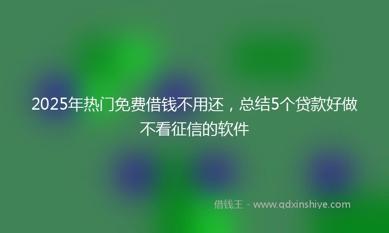 2025年热门免费借钱不用还,总结5个贷款好做不看征信的软件