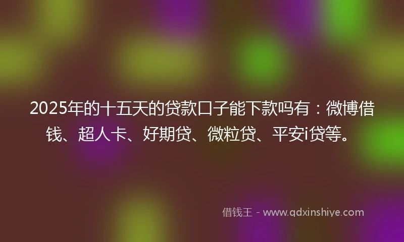 2025年的十五天的贷款口子能下款吗有：微博借钱、超人卡、好期贷、微粒贷、平安i贷等。