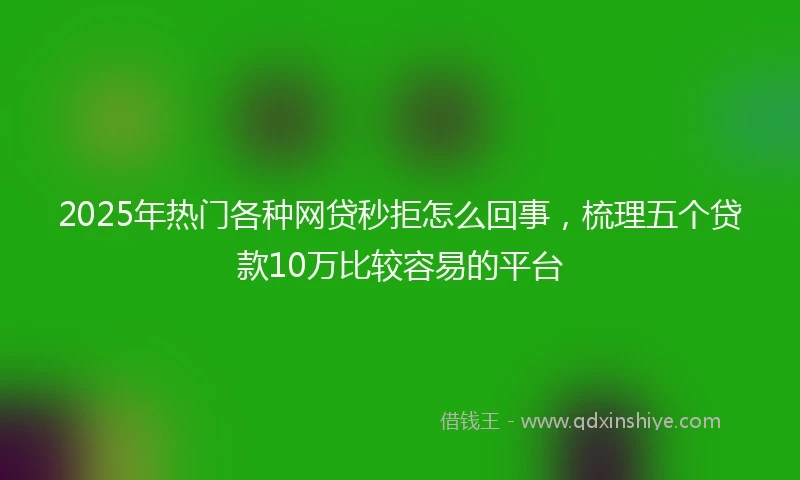 2025年热门各种网贷秒拒怎么回事，梳理五个贷款10万比较容易的平台