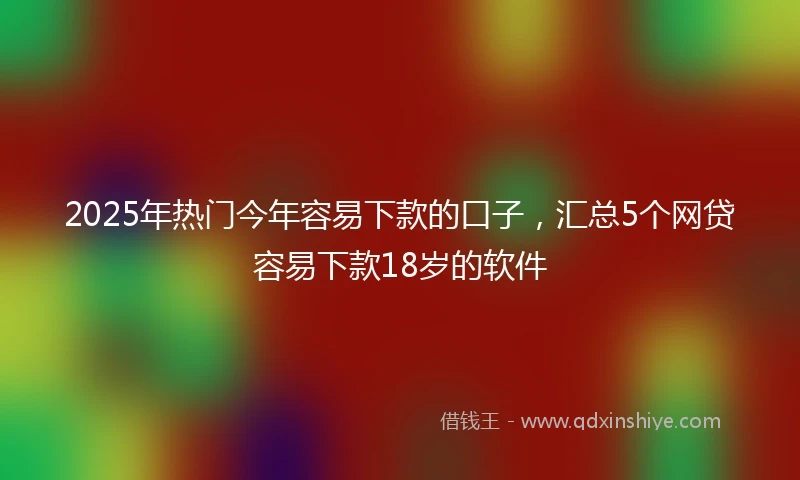 2025年热门今年容易下款的口子,汇总5个网贷容易下款18岁的软件