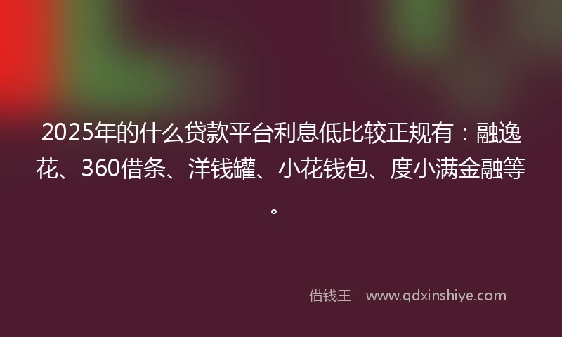 2025年的什么贷款平台利息低比较正规有：融逸花、360借条、洋钱罐、小花钱包、度小满金融等。