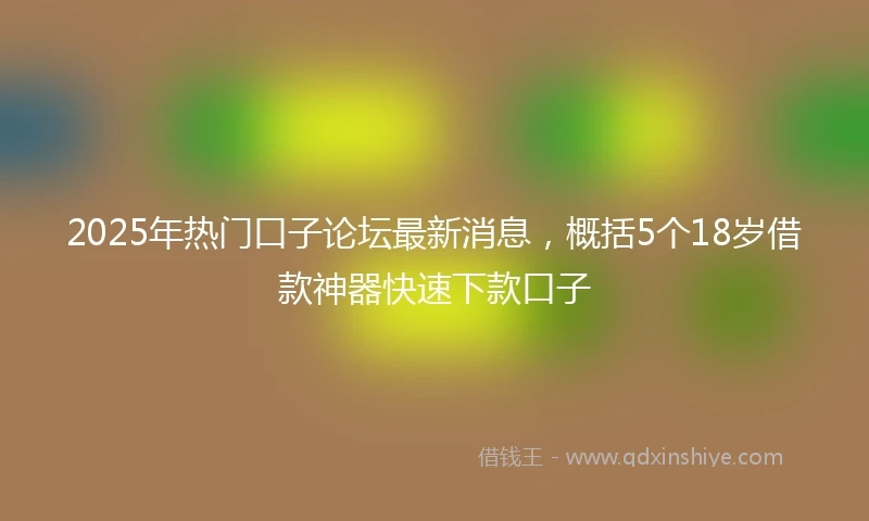 2025年热门口子论坛最新消息，概括5个18岁借款神器快速下款口子