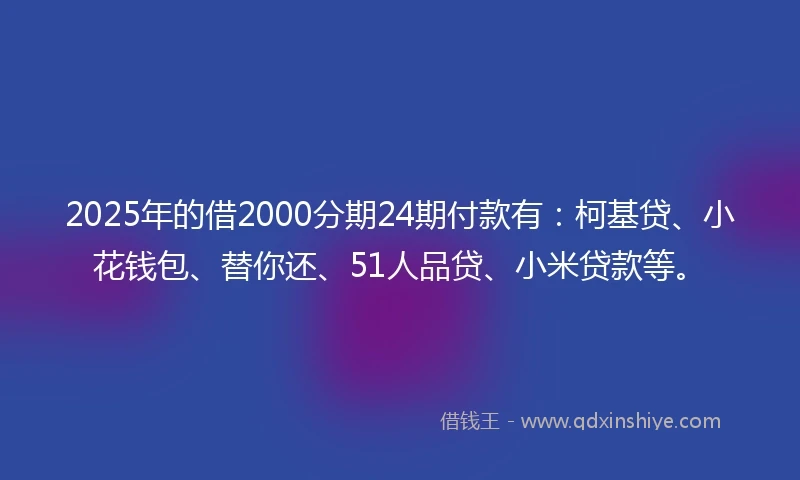 2025年的借2000分期24期付款有：柯基贷、小花钱包、替你还、51人品贷、小米贷款等。