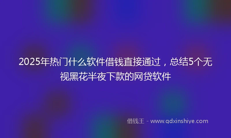 2025年热门什么软件借钱直接通过，总结5个无视黑花半夜下款的网贷软件