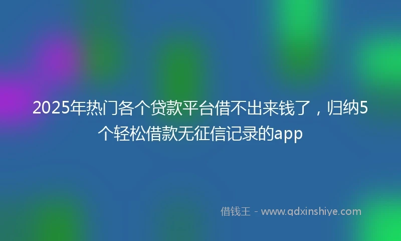 2025年热门各个贷款平台借不出来钱了，归纳5个轻松借款无征信记录的app