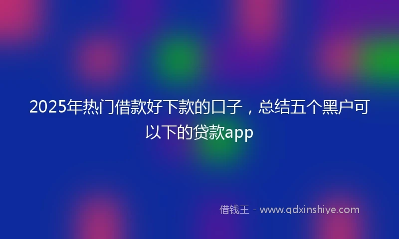 2025年热门借款好下款的口子，总结五个黑户可以下的贷款app