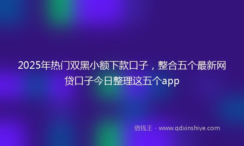 2025年热门双黑小额下款口子，整合五个最新网贷口子今日整理这五个app