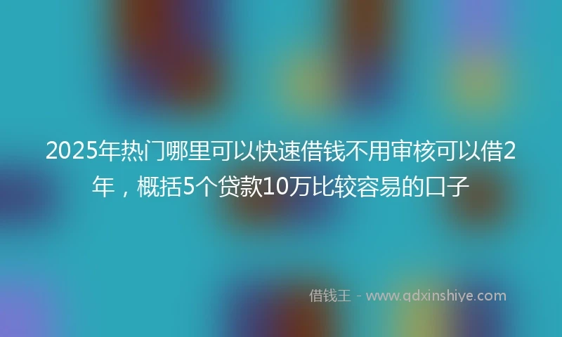 2025年热门哪里可以快速借钱不用审核可以借2年，概括5个贷款10万比较容易的口子
