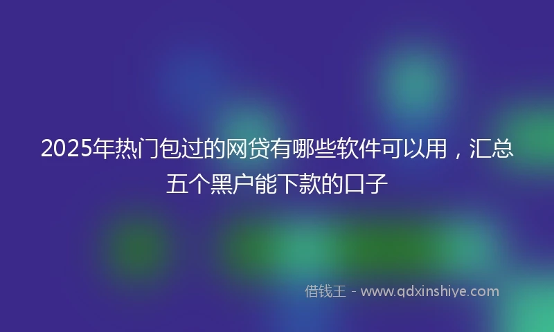 2025年热门包过的网贷有哪些软件可以用，汇总五个黑户能下款的口子
